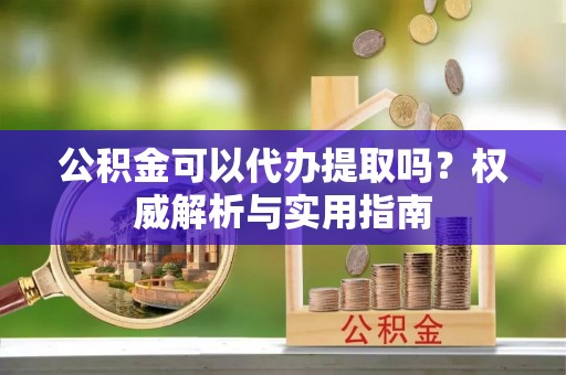 额济纳旗公积金可以代办提取吗？权威解析与实用指南