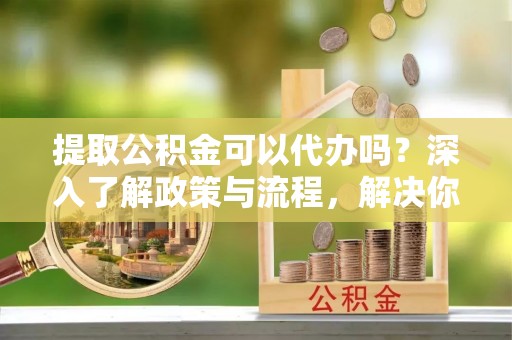 额济纳旗提取公积金可以代办吗？深入了解政策与流程，解决你的疑问